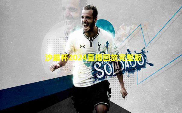 沙超杯2024直播回放完整版